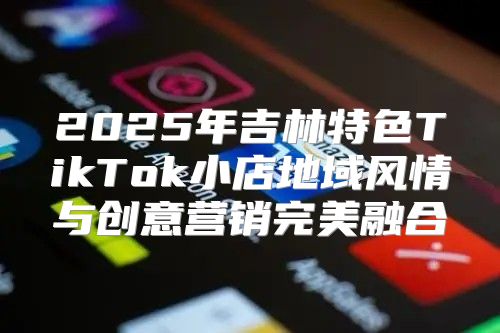 2025年吉林特色TikTok小店地域风情与创意营销完美融合