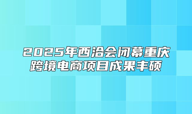 2025年西洽会闭幕重庆跨境电商项目成果丰硕