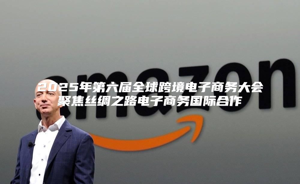 2025年第六届全球跨境电子商务大会聚焦丝绸之路电子商务国际合作