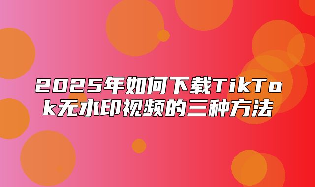 2025年如何下载TikTok无水印视频的三种方法
