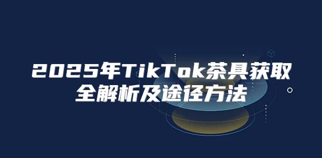 2025年TikTok茶具获取全解析及途径方法