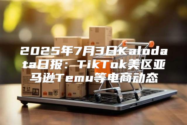 2025年7月3日Kalodata日报：TikTok美区亚马逊Temu等电商动态