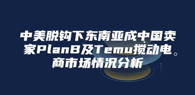 中美脱钩下东南亚成中国卖家PlanB及Temu搅动电商市场情况分析