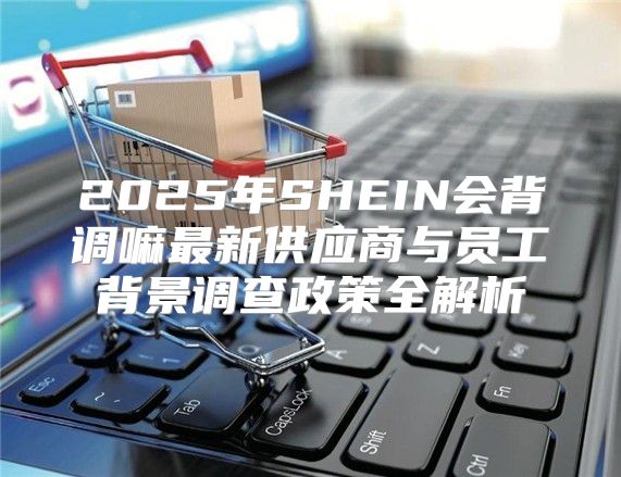 2025年SHEIN会背调嘛最新供应商与员工背景调查政策全解析