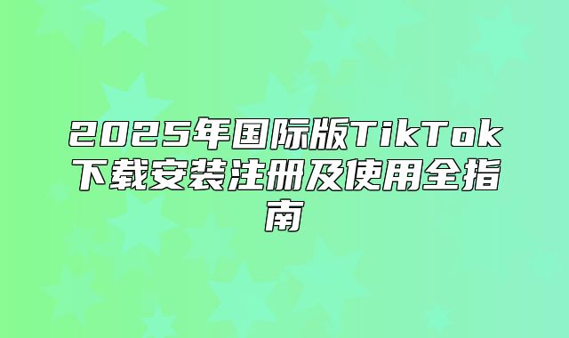 2025年国际版TikTok下载安装注册及使用全指南