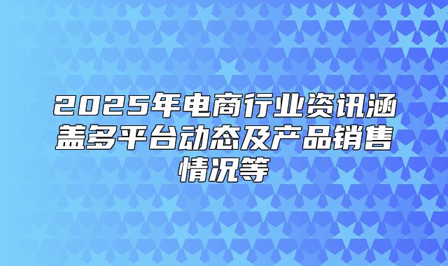 2025年电商行业资讯涵盖多平台动态及产品销售情况等