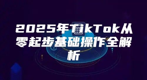 2025年TikTok从零起步基础操作全解析