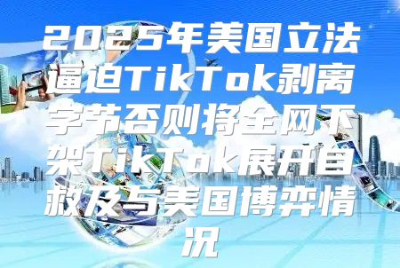 2025年美国立法逼迫TikTok剥离字节否则将全网下架TikTok展开自救及与美国博弈情况