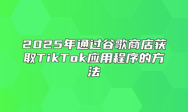 2025年通过谷歌商店获取TikTok应用程序的方法