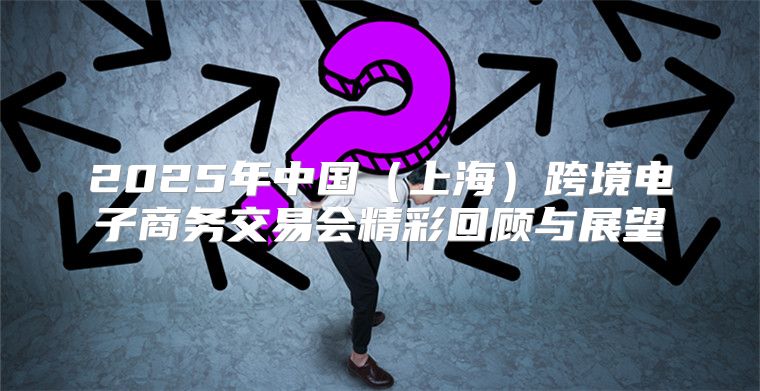 2025年中国上海跨境电子商务交易会精彩回顾与展望