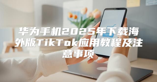 华为手机2025年下载海外版TikTok应用教程及注意事项
