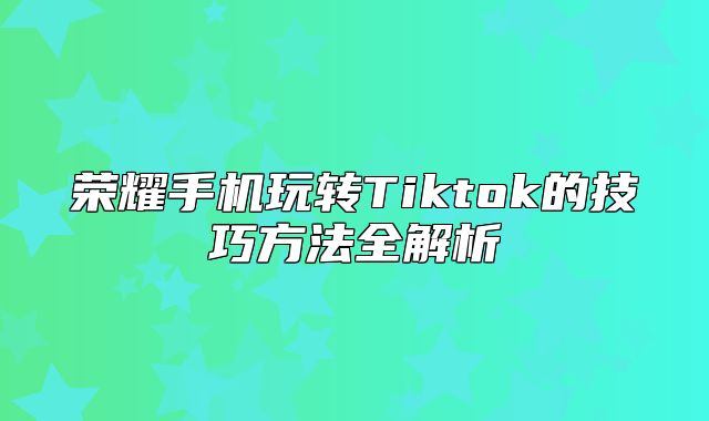 荣耀手机玩转Tiktok的技巧方法全解析