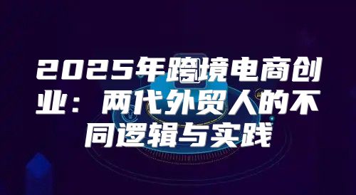 2025年跨境电商创业：两代外贸人的不同逻辑与实践
