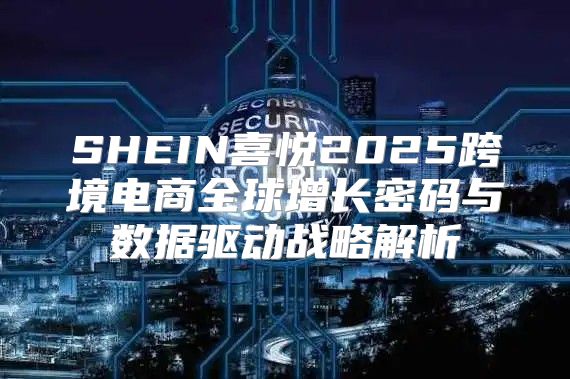 SHEIN喜悦2025跨境电商全球增长密码与数据驱动战略解析