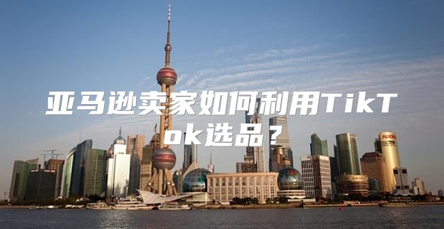 亚马逊卖家如何利用TikTok选品？