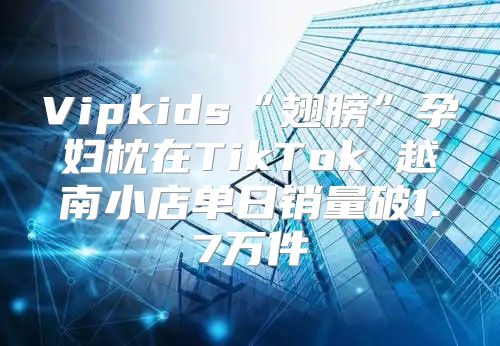 Vipkids“翅膀”孕妇枕在TikTok 越南小店单日销量破1.7万件