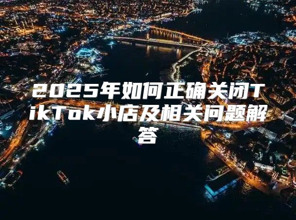 2025年如何正确关闭TikTok小店及相关问题解答