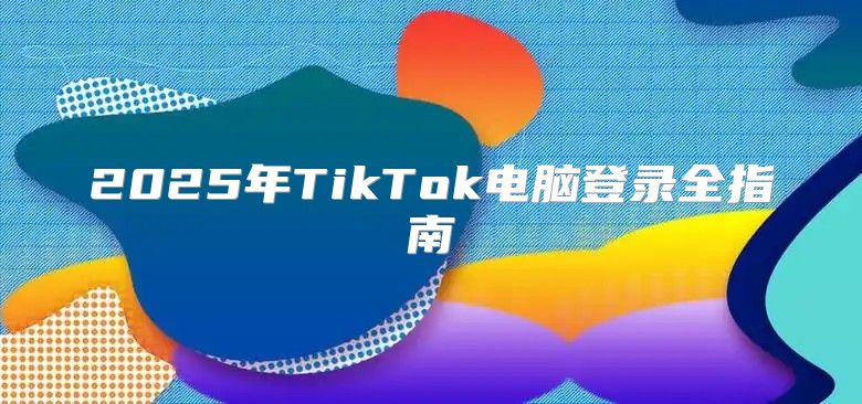 2025年TikTok电脑登录全指南