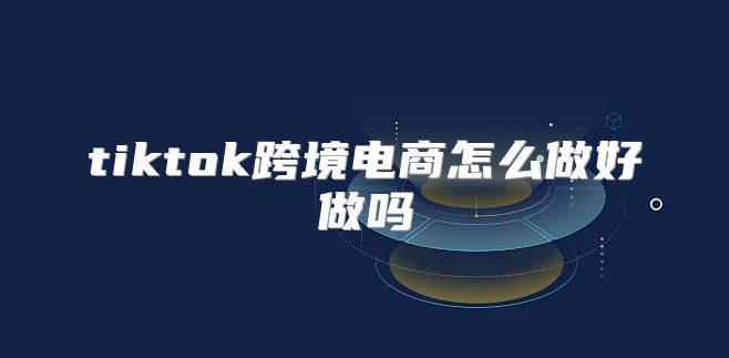 tiktok跨境电商怎么做好做吗
