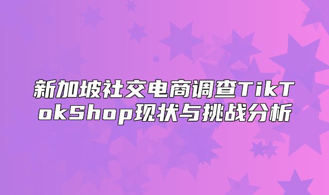 新加坡社交电商调查TikTokShop现状与挑战分析