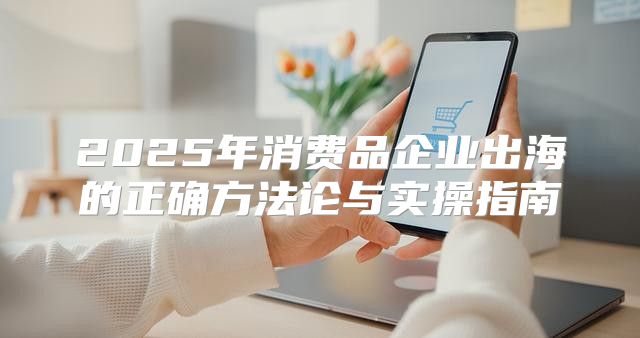 2025年消费品企业出海的正确方法论与实操指南