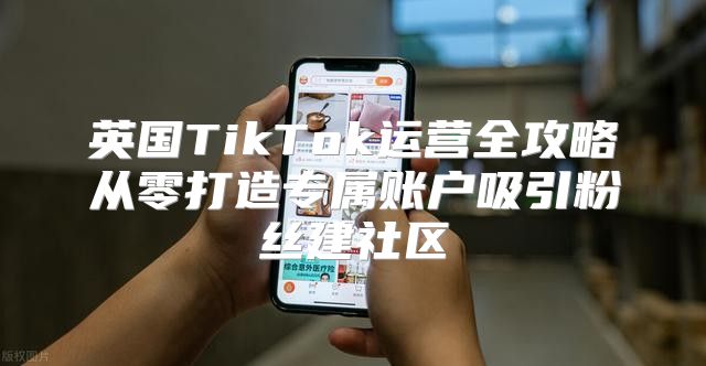 英国TikTok运营全攻略从零打造专属账户吸引粉丝建社区