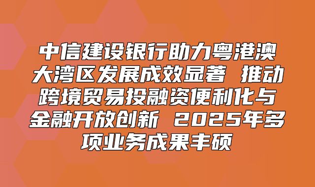 中信建设银行助力粤港澳大湾区发展成效显著 推动跨境贸易投融资便利化与金融开放创新 2025年多项业务成果丰硕