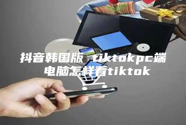 抖音韩国版 tiktokpc端 电脑怎样看tiktok