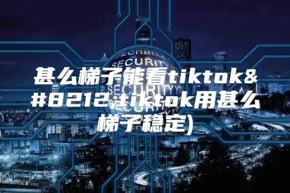 甚么梯子能看tiktok—tiktok用甚么梯子稳定)