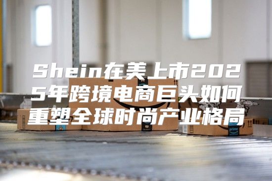 Shein在美上市2025年跨境电商巨头如何重塑全球时尚产业格局