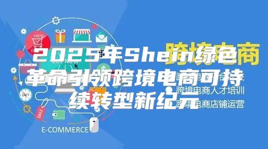 2025年Shein绿色革命引领跨境电商可持续转型新纪元