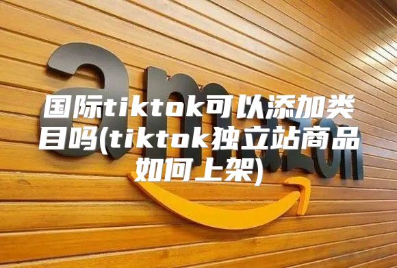 国际tiktok可以添加类目吗(tiktok独立站商品如何上架)