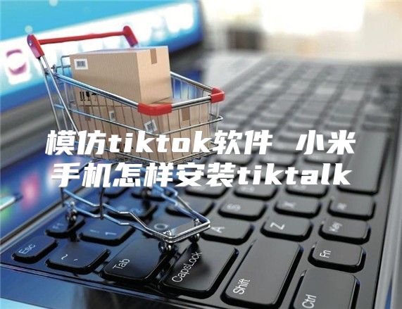 模仿tiktok软件 小米手机怎样安装tiktalk