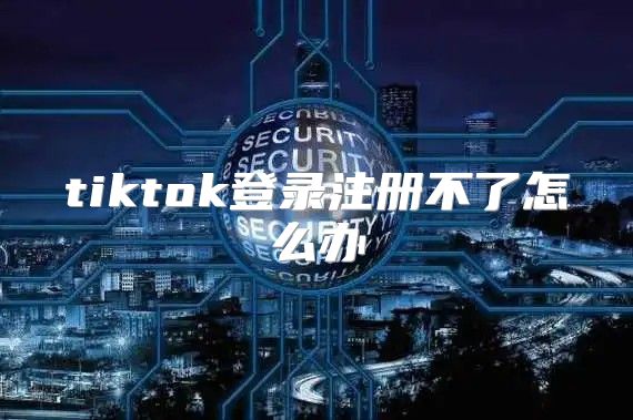tiktok登录注册不了怎么办