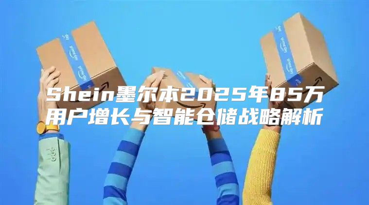 Shein墨尔本2025年85万用户增长与智能仓储战略解析