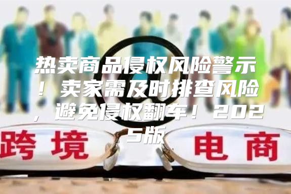 热卖商品侵权风险警示！卖家需及时排查风险，避免侵权翻车！2025版