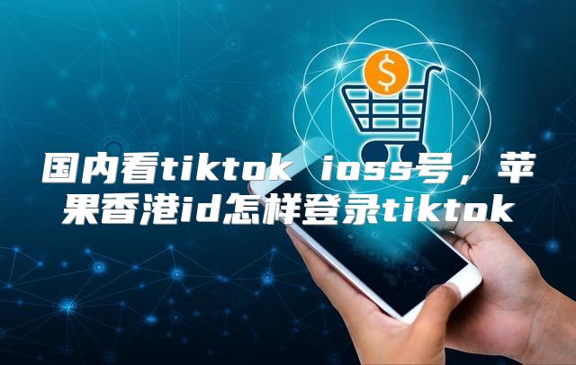 国内看tiktok ioss号，苹果香港id怎样登录tiktok