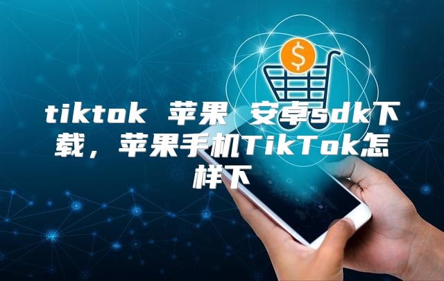 tiktok 苹果 安卓sdk下载，苹果手机TikTok怎样下