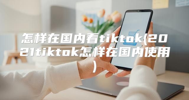 怎样在国内看tiktok(2021tiktok怎样在国内使用)