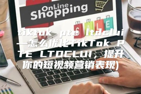 tiktok pte ltdclui—怎么优化TikTok PTE LTDCLUI，提升你的短视频营销表现)