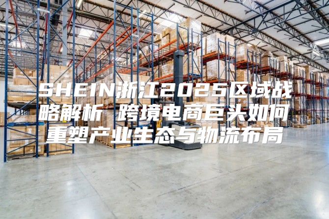 SHEIN浙江2025区域战略解析 跨境电商巨头如何重塑产业生态与物流布局
