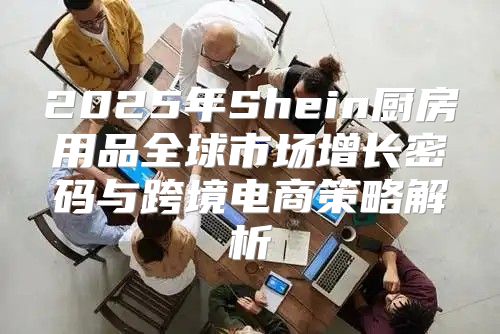 2025年Shein厨房用品全球市场增长密码与跨境电商策略解析