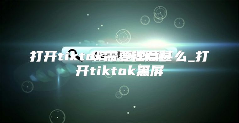 打开tiktok需要注意甚么_打开tiktok黑屏