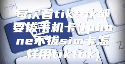 每次看tiktok都要拔手机卡(iphone不拔sim卡怎样用tiktok)