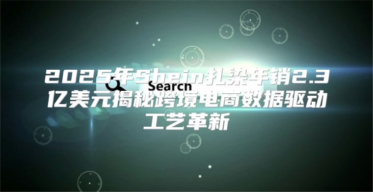 2025年Shein扎染年销2.3亿美元揭秘跨境电商数据驱动工艺革新