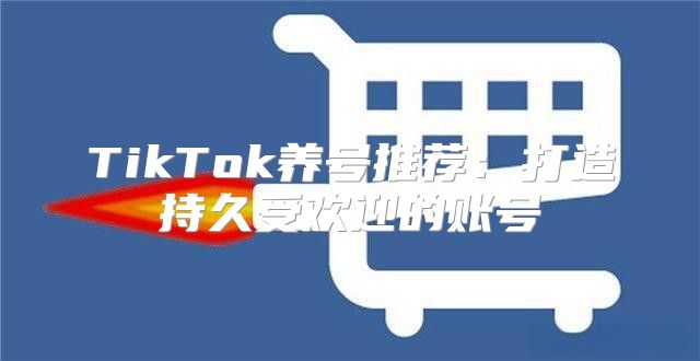 TikTok养号推荐：打造持久受欢迎的账号