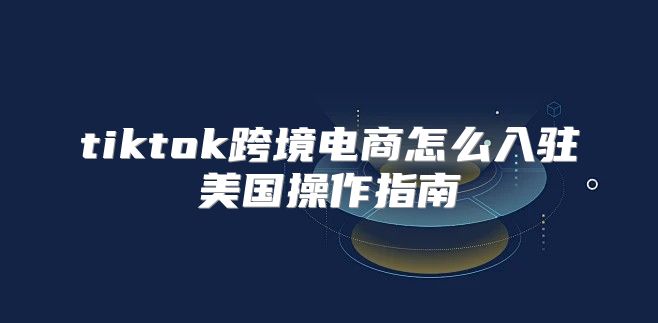 tiktok跨境电商怎么入驻美国操作指南