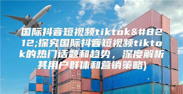 国际抖音短视频tiktok—探究国际抖音短视频tiktok的热门话题和趋势，深度解析其用户群体和营销策略)