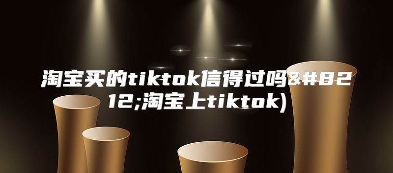 淘宝买的tiktok信得过吗—淘宝上tiktok)