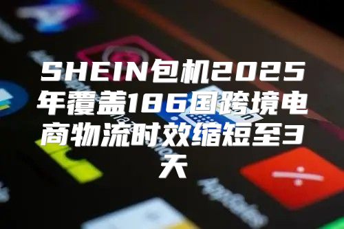 SHEIN包机2025年覆盖186国跨境电商物流时效缩短至3天